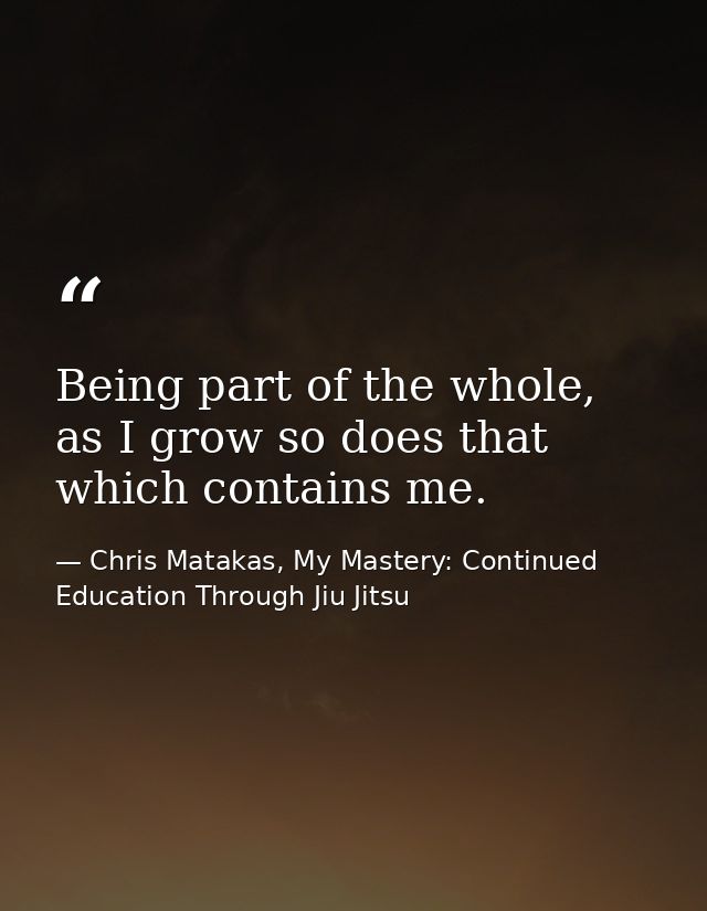 Being part of the whole, as I grow so does that which contains me. — Chris Matakas, My Mastery: Continued Education Through Jiu Jitsu