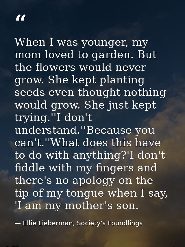 When I was younger, my mom loved to garden. But the flowers would never grow. She kept planting seeds even thought nothi — Ellie Lieberman, Society's Foundlings