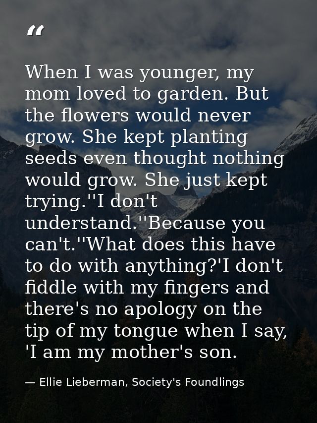 When I was younger, my mom loved to garden. But the flowers would never grow. She kept planting seeds even thought nothi — Ellie Lieberman, Society's Foundlings