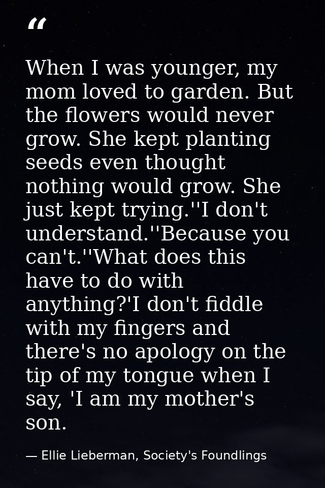 When I was younger, my mom loved to garden. But the flowers would never grow. She kept planting seeds even thought nothi — Ellie Lieberman, Society's Foundlings