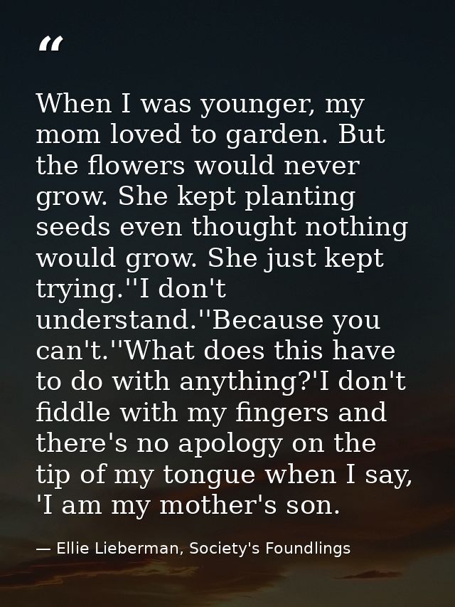 When I was younger, my mom loved to garden. But the flowers would never grow. She kept planting seeds even thought nothi — Ellie Lieberman, Society's Foundlings