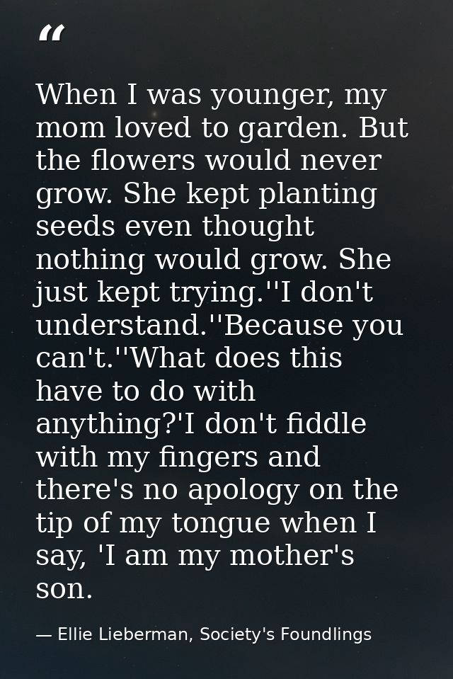 When I was younger, my mom loved to garden. But the flowers would never grow. She kept planting seeds even thought nothi — Ellie Lieberman, Society's Foundlings