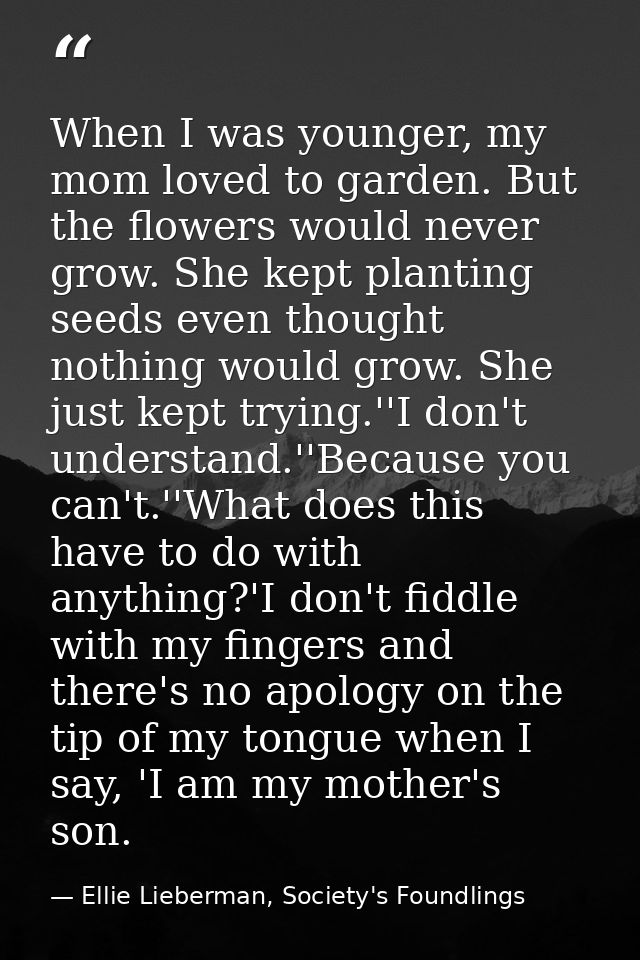 When I was younger, my mom loved to garden. But the flowers would never grow. She kept planting seeds even thought nothi — Ellie Lieberman, Society's Foundlings