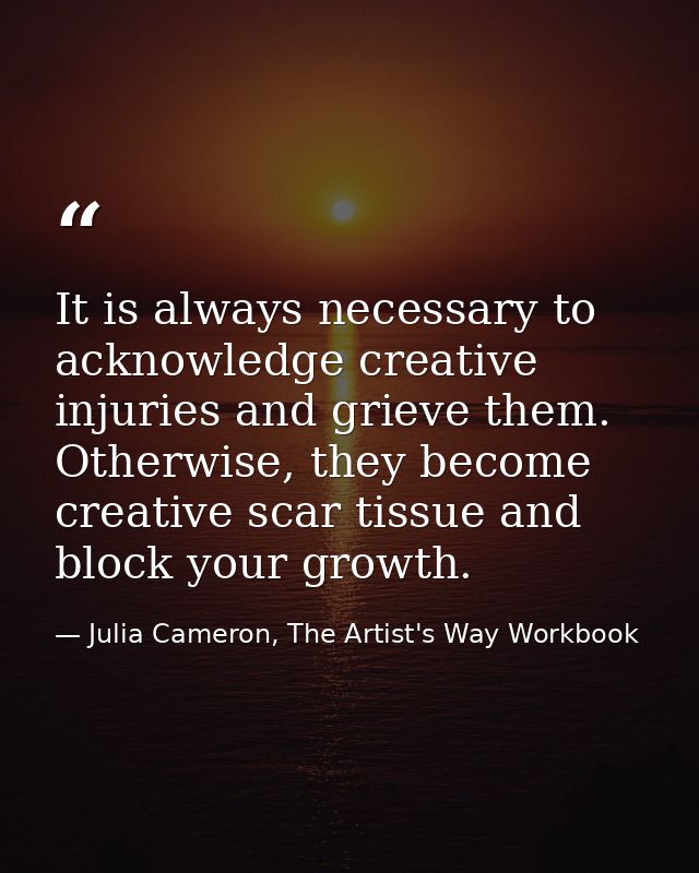 It is always necessary to acknowledge creative injuries and grieve them. Otherwise, they become creative scar tissue and — Julia Cameron, The Artist's Way Workbook