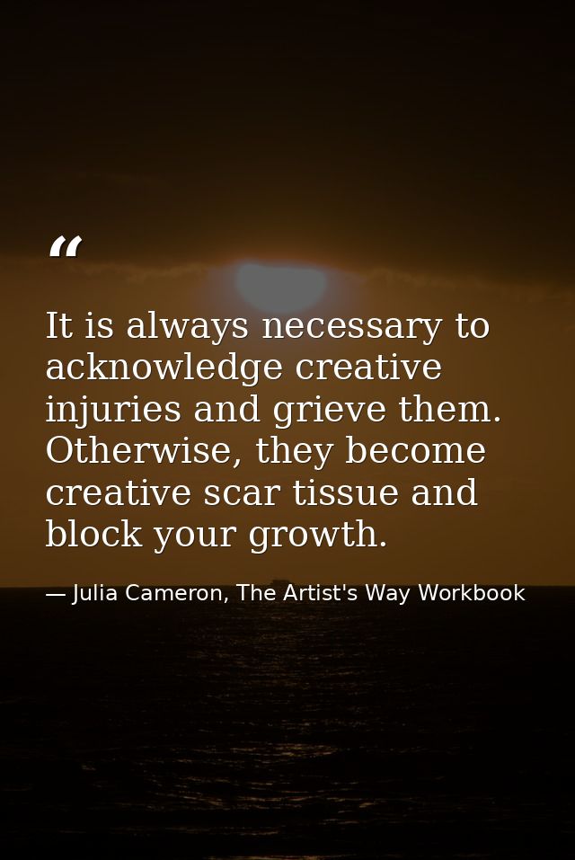 It is always necessary to acknowledge creative injuries and grieve them. Otherwise, they become creative scar tissue and — Julia Cameron, The Artist's Way Workbook