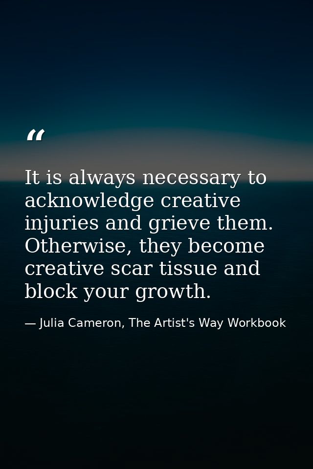 It is always necessary to acknowledge creative injuries and grieve them. Otherwise, they become creative scar tissue and — Julia Cameron, The Artist's Way Workbook