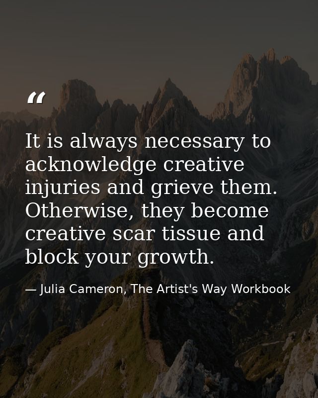 It is always necessary to acknowledge creative injuries and grieve them. Otherwise, they become creative scar tissue and — Julia Cameron, The Artist's Way Workbook
