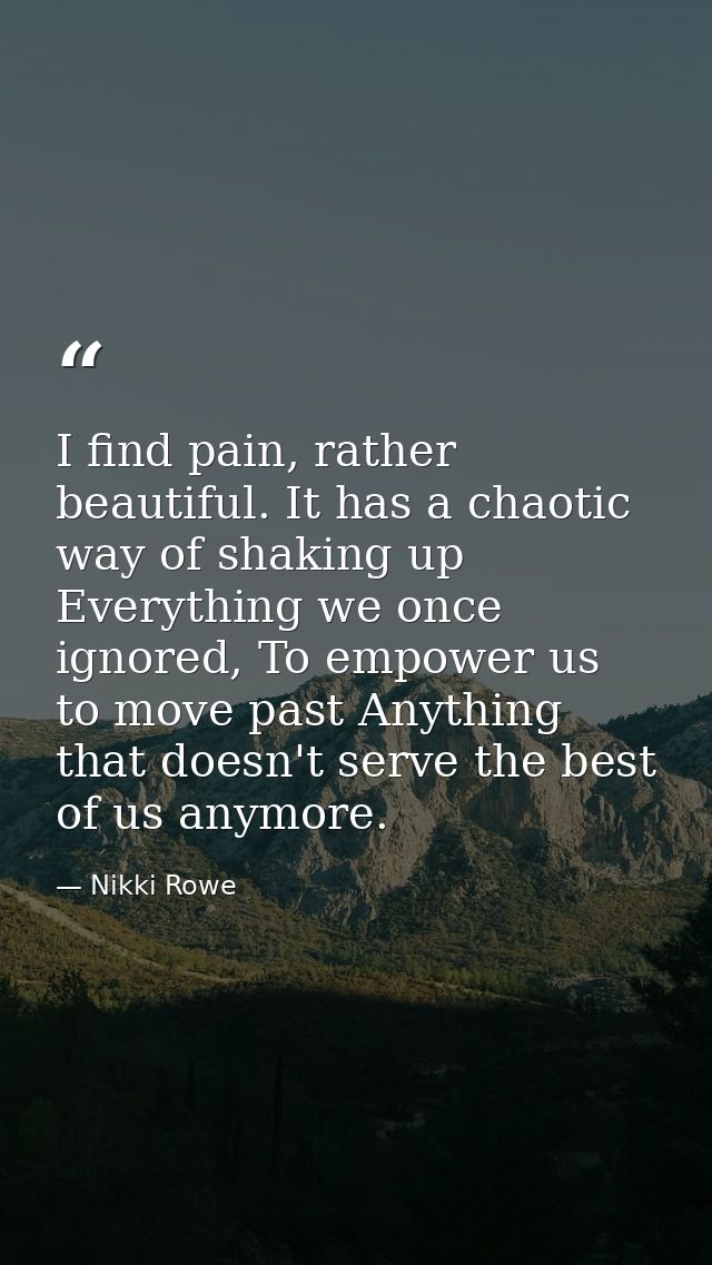 I find pain, rather beautiful. It has a chaotic way of shaking up Everything we once ignored, To empower us to move past — Nikki Rowe