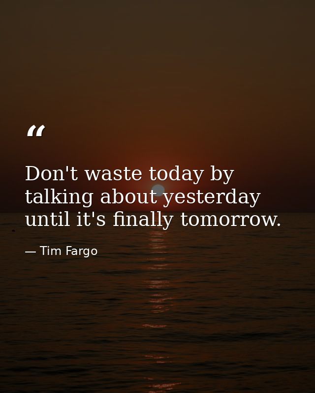 Don't waste today by talking about yesterday until it's finally tomorrow. — Tim Fargo