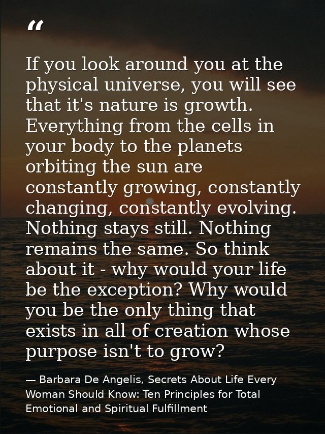 If you look around you at the physical universe, you will see that it's nature is growth. Everything from the cells in y — Barbara De Angelis, Secrets About Life Every Woman Should Know: Ten Principles for Total Emotional and Spiritual Fulfillment