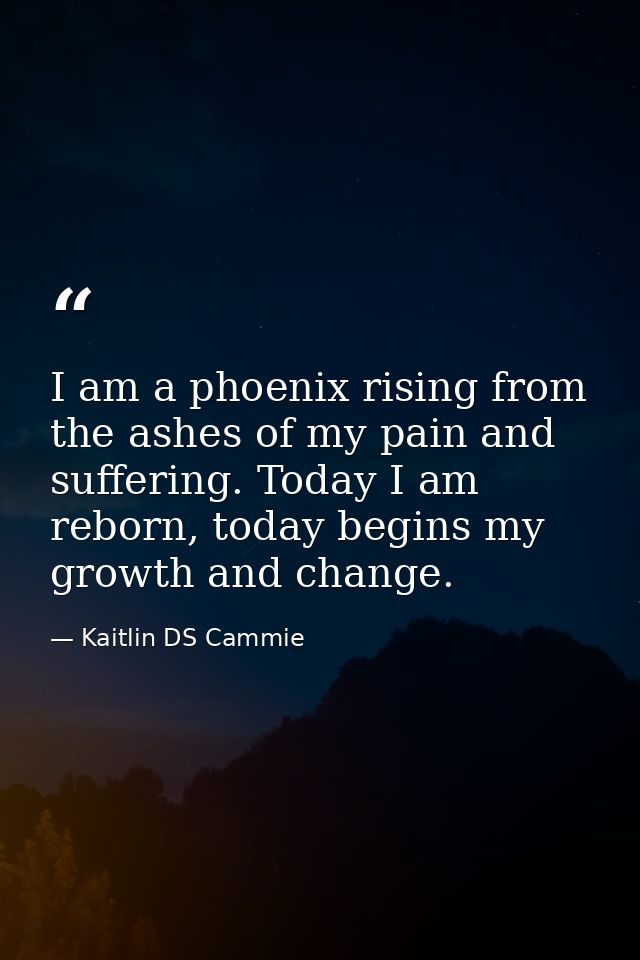 I am a phoenix rising from the ashes of my pain and suffering. Today I am reborn, today begins my growth and change. — Kaitlin DS Cammie