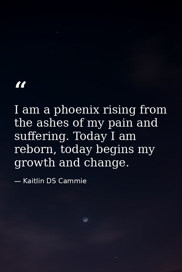I am a phoenix rising from the ashes of my pain and suffering. Today I am reborn, today begins my growth and change. — Kaitlin DS Cammie