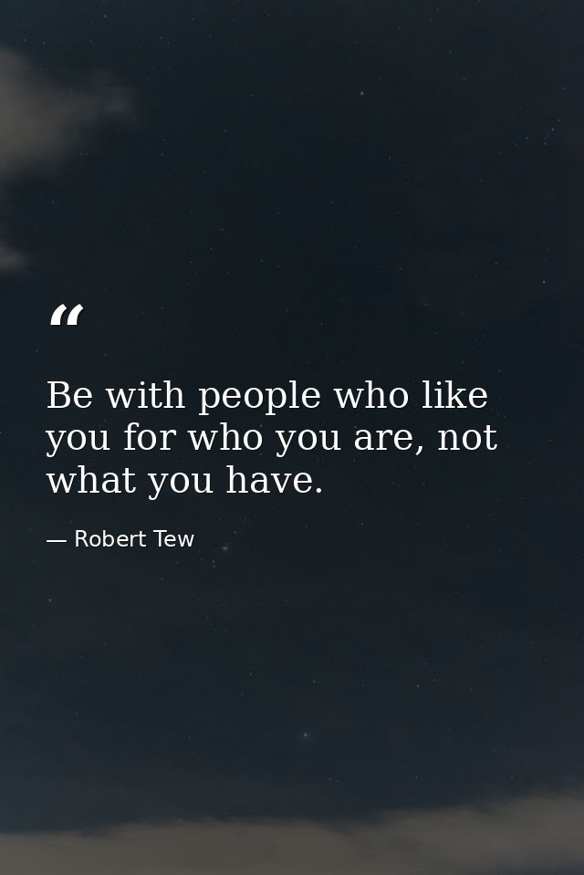 Be with people who like you for who you are, not what you have. — Robert Tew