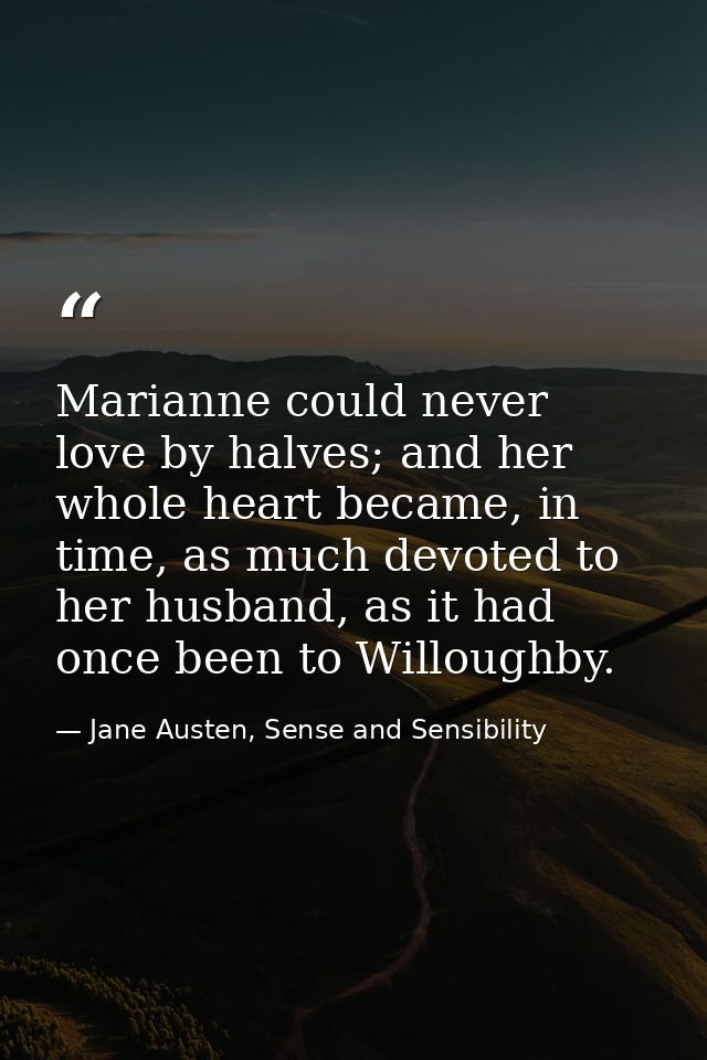 Marianne could never love by halves; and her whole heart became, in time, as much devoted to her husband, as it had once — Jane Austen, Sense and Sensibility