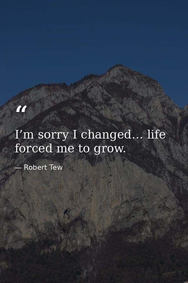 I’m sorry I changed… life forced me to grow. — Robert Tew