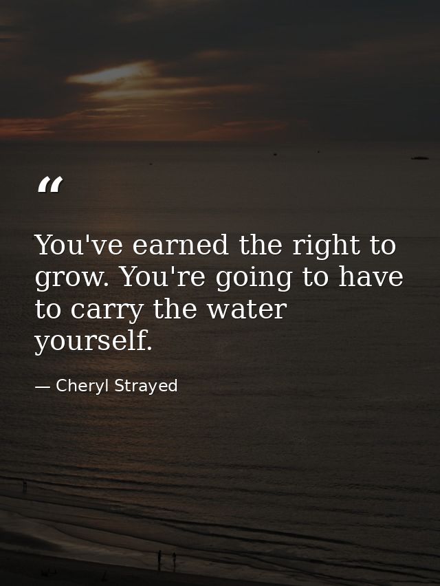 You've earned the right to grow. You're going to have to carry the water yourself. — Cheryl Strayed