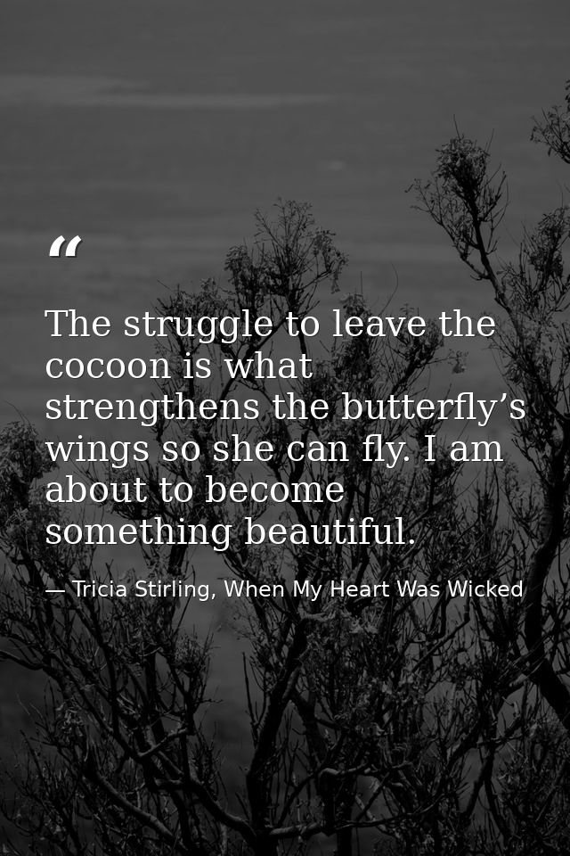 The struggle to leave the cocoon is what strengthens the butterfly’s wings so she can fly. I am about to become somethin — Tricia Stirling, When My Heart Was Wicked