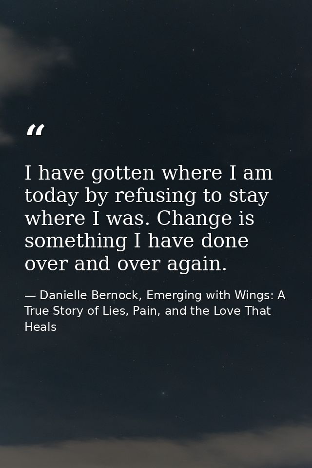I have gotten where I am today by refusing to stay where I was. Change is something I have done over and over again. — Danielle Bernock, Emerging with Wings: A True Story of Lies, Pain, and the Love That Heals