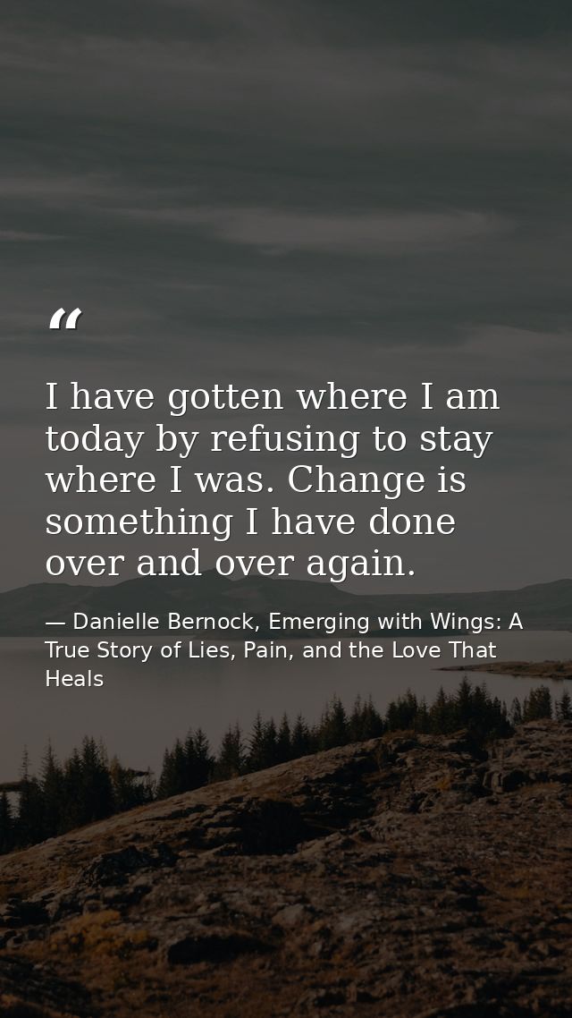 I have gotten where I am today by refusing to stay where I was. Change is something I have done over and over again. — Danielle Bernock, Emerging with Wings: A True Story of Lies, Pain, and the Love That Heals