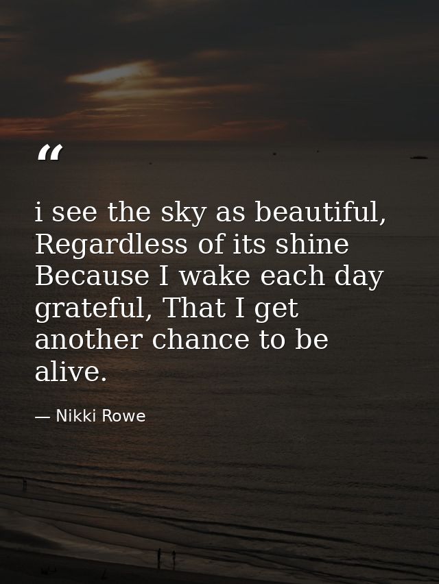 i see the sky as beautiful, Regardless of its shine Because I wake each day grateful, That I get another chance to be al — Nikki Rowe