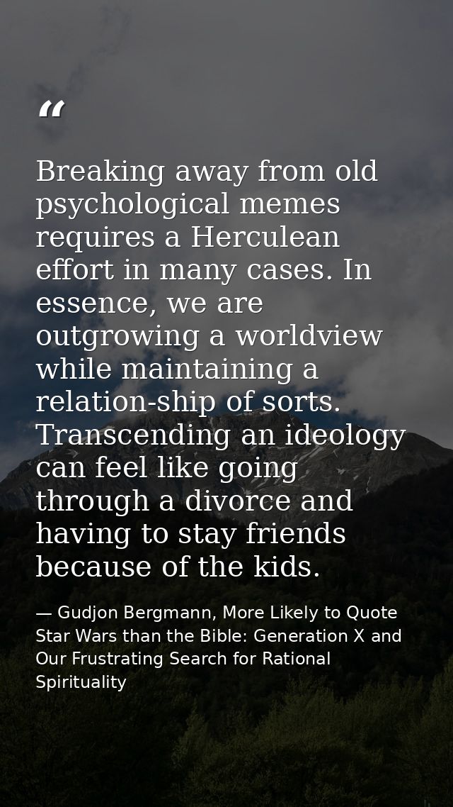 Breaking away from old psychological memes requires a Herculean effort in many cases. In essence, we are outgrowing a wo — Gudjon Bergmann, More Likely to Quote Star Wars than the Bible: Generation X and Our Frustrating Search for Rational Spirituality