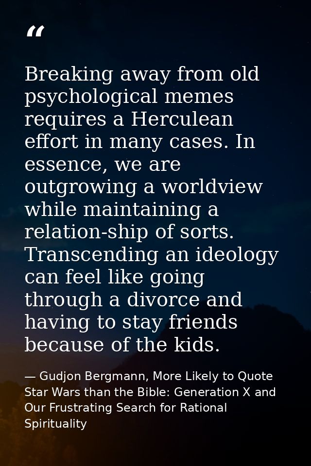Breaking away from old psychological memes requires a Herculean effort in many cases. In essence, we are outgrowing a wo — Gudjon Bergmann, More Likely to Quote Star Wars than the Bible: Generation X and Our Frustrating Search for Rational Spirituality