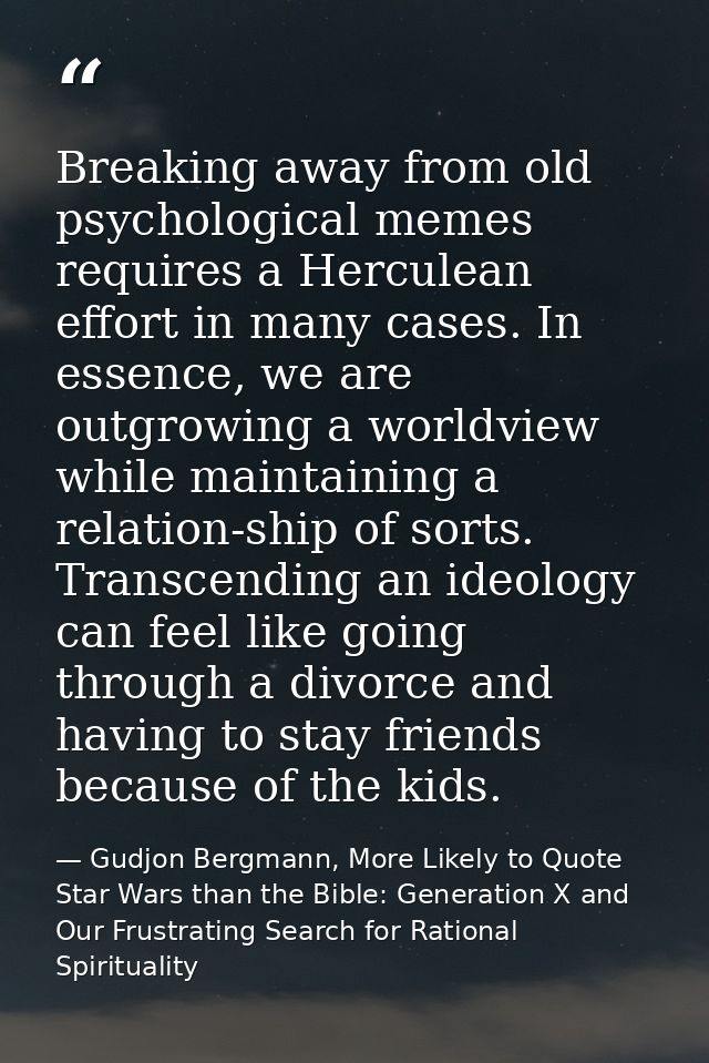 Breaking away from old psychological memes requires a Herculean effort in many cases. In essence, we are outgrowing a wo — Gudjon Bergmann, More Likely to Quote Star Wars than the Bible: Generation X and Our Frustrating Search for Rational Spirituality