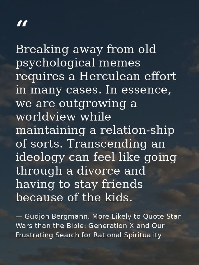 Breaking away from old psychological memes requires a Herculean effort in many cases. In essence, we are outgrowing a wo — Gudjon Bergmann, More Likely to Quote Star Wars than the Bible: Generation X and Our Frustrating Search for Rational Spirituality