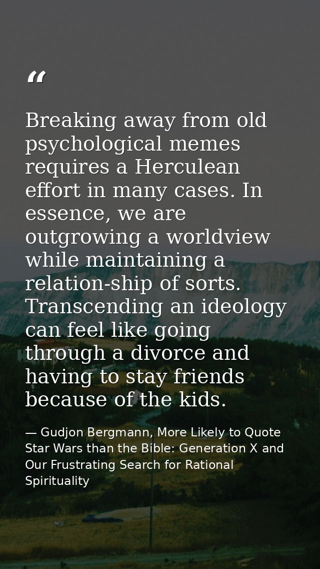 Breaking away from old psychological memes requires a Herculean effort in many cases. In essence, we are outgrowing a wo — Gudjon Bergmann, More Likely to Quote Star Wars than the Bible: Generation X and Our Frustrating Search for Rational Spirituality