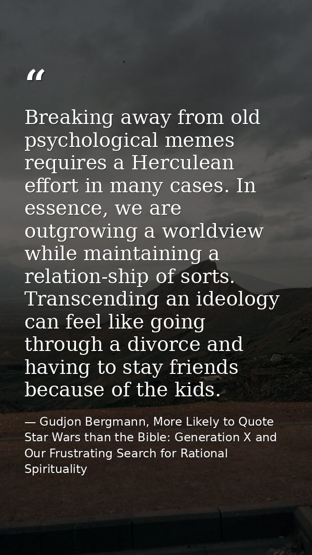 Breaking away from old psychological memes requires a Herculean effort in many cases. In essence, we are outgrowing a wo — Gudjon Bergmann, More Likely to Quote Star Wars than the Bible: Generation X and Our Frustrating Search for Rational Spirituality