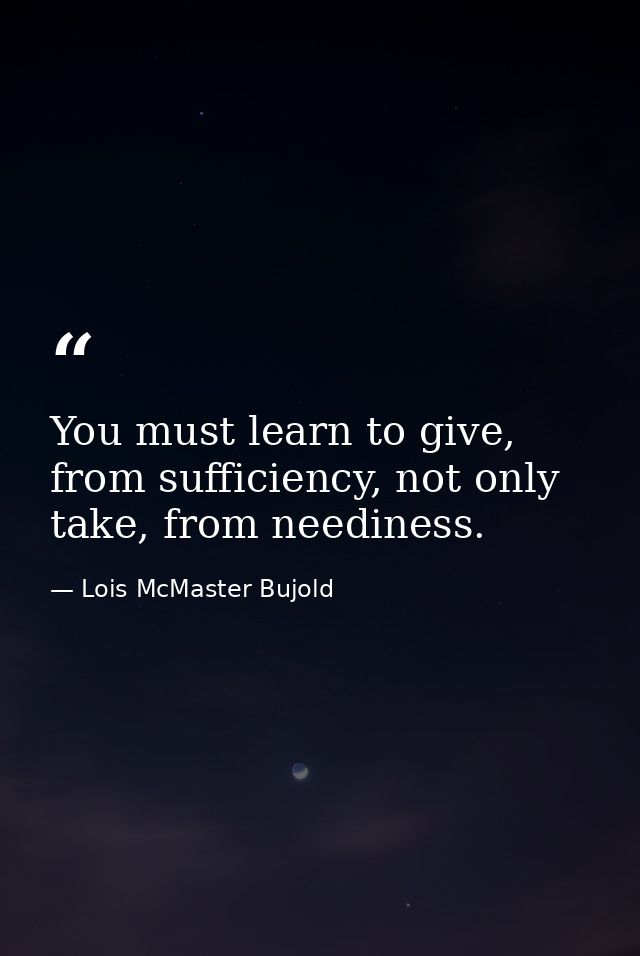 You must learn to give, from sufficiency, not only take, from neediness. — Lois McMaster Bujold