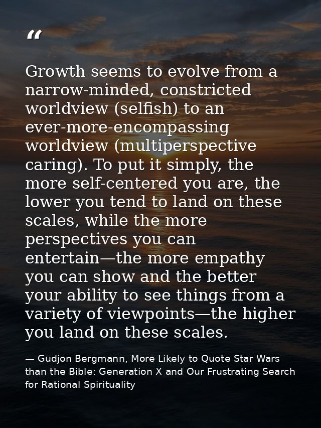 Growth seems to evolve from a narrow-minded, constricted worldview (selfish) to an ever-more-encompassing worldview (mul — Gudjon Bergmann, More Likely to Quote Star Wars than the Bible: Generation X and Our Frustrating Search for Rational Spirituality