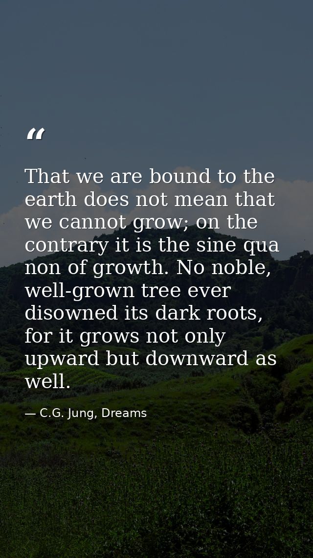 That we are bound to the earth does not mean that we cannot grow; on the contrary it is the sine qua non of growth. No n — C.G. Jung, Dreams