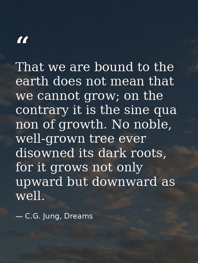 That we are bound to the earth does not mean that we cannot grow; on the contrary it is the sine qua non of growth. No n — C.G. Jung, Dreams