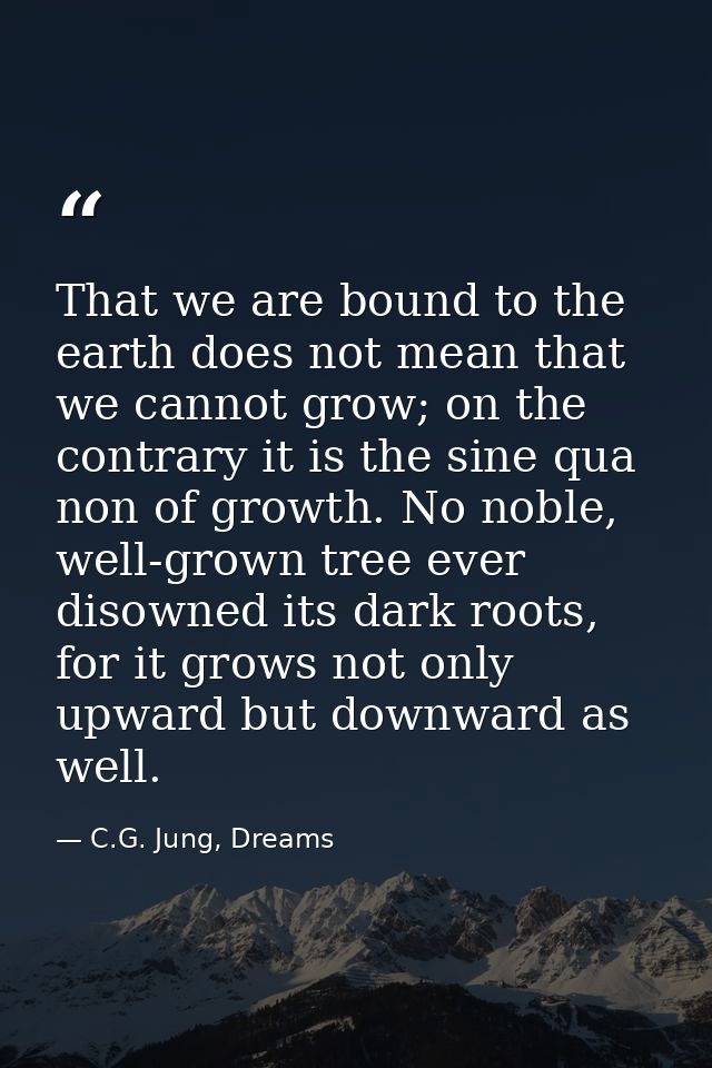 That we are bound to the earth does not mean that we cannot grow; on the contrary it is the sine qua non of growth. No n — C.G. Jung, Dreams