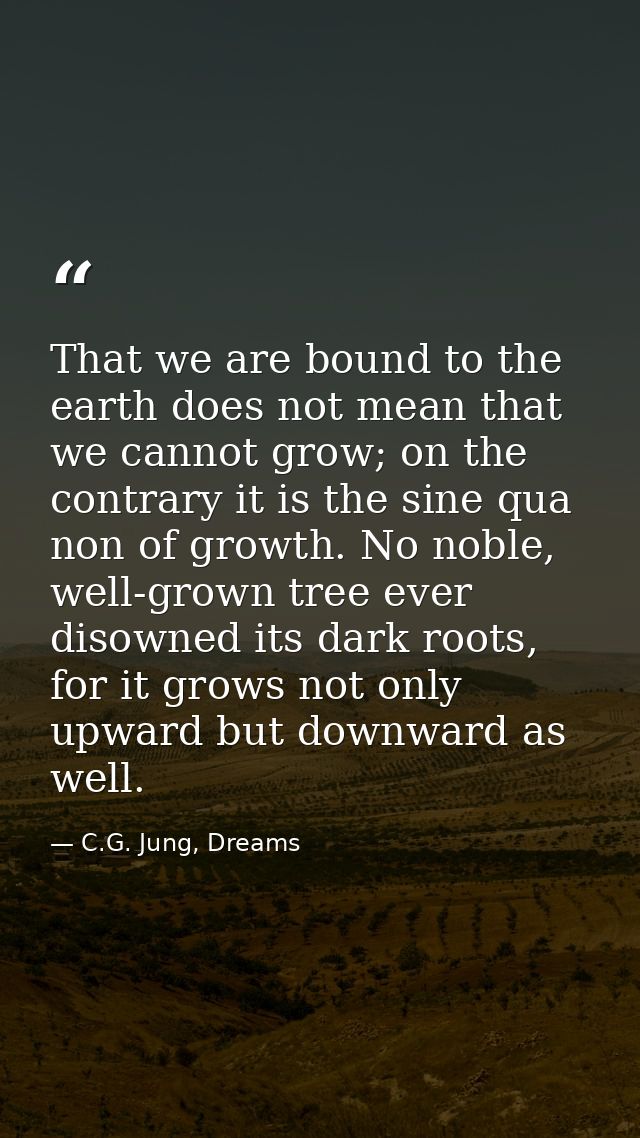 That we are bound to the earth does not mean that we cannot grow; on the contrary it is the sine qua non of growth. No n — C.G. Jung, Dreams