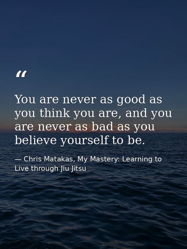You are never as good as you think you are, and you are never as bad as you believe yourself to be. — Chris Matakas, My Mastery: Learning to Live through Jiu Jitsu