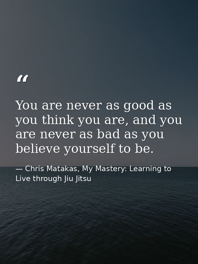 You are never as good as you think you are, and you are never as bad as you believe yourself to be. — Chris Matakas, My Mastery: Learning to Live through Jiu Jitsu