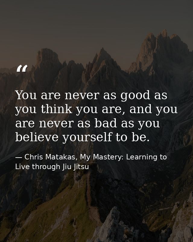 You are never as good as you think you are, and you are never as bad as you believe yourself to be. — Chris Matakas, My Mastery: Learning to Live through Jiu Jitsu