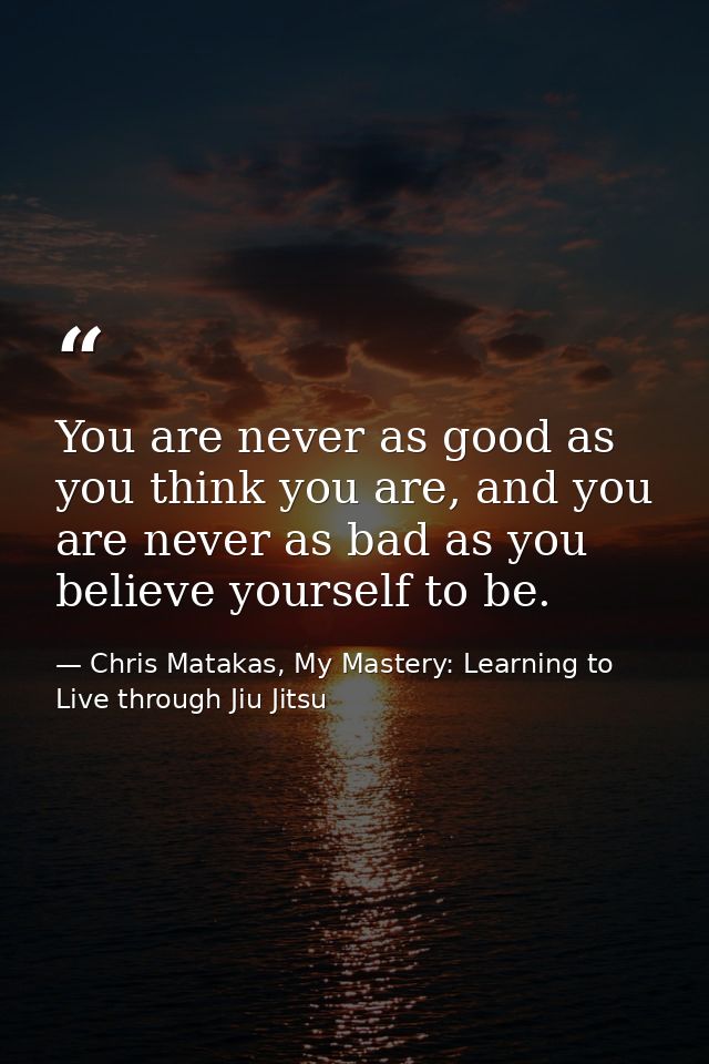 You are never as good as you think you are, and you are never as bad as you believe yourself to be. — Chris Matakas, My Mastery: Learning to Live through Jiu Jitsu