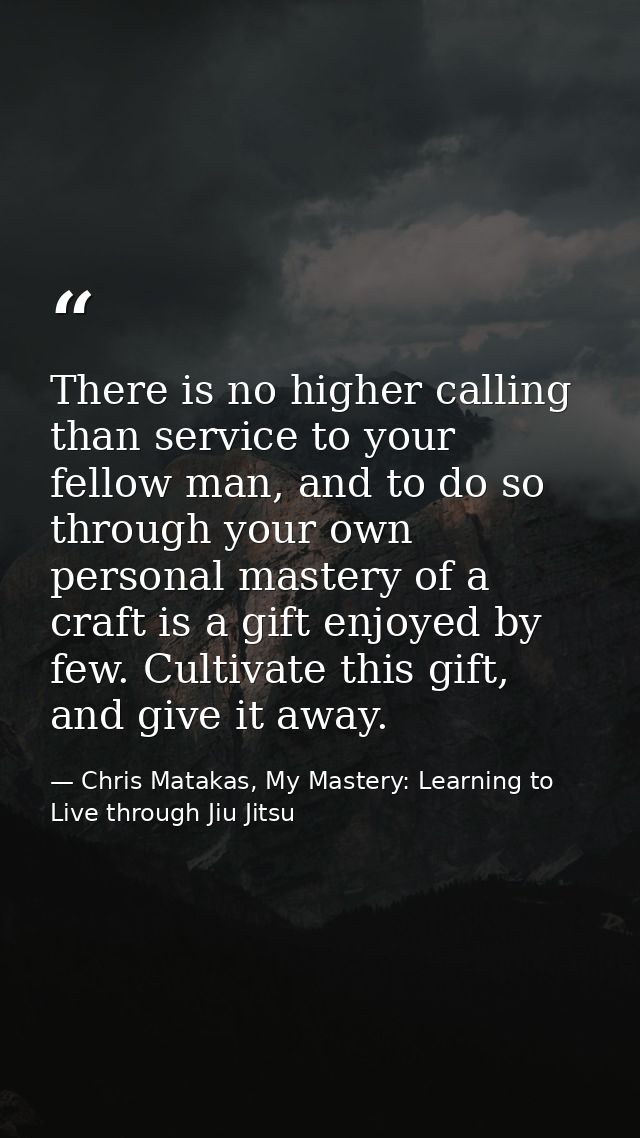 There is no higher calling than service to your fellow man, and to do so through your own personal mastery of a craft is — Chris Matakas, My Mastery: Learning to Live through Jiu Jitsu