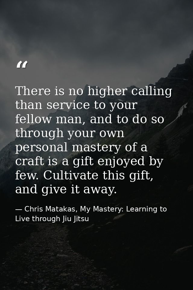 There is no higher calling than service to your fellow man, and to do so through your own personal mastery of a craft is — Chris Matakas, My Mastery: Learning to Live through Jiu Jitsu