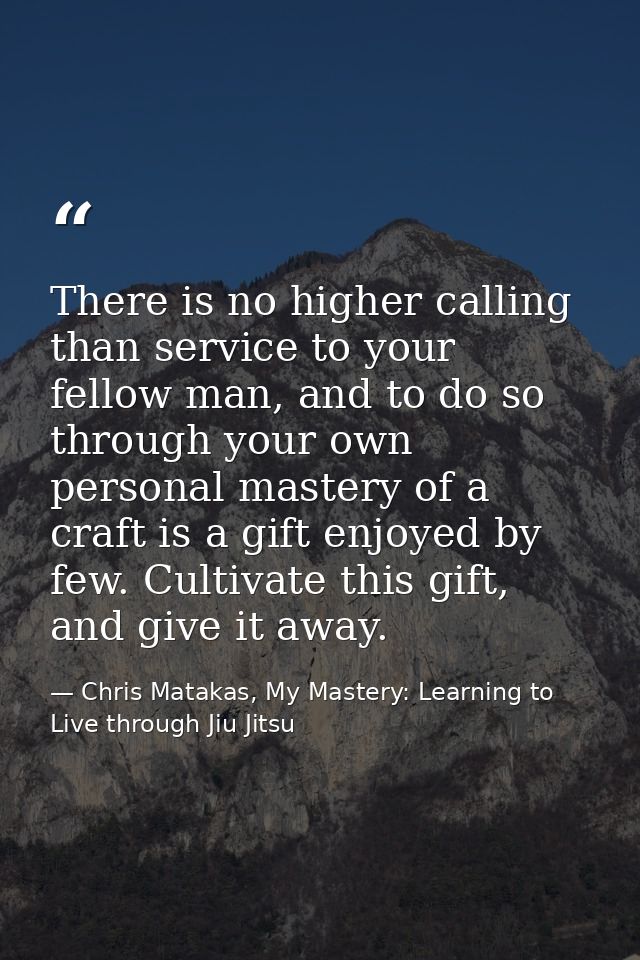 There is no higher calling than service to your fellow man, and to do so through your own personal mastery of a craft is — Chris Matakas, My Mastery: Learning to Live through Jiu Jitsu
