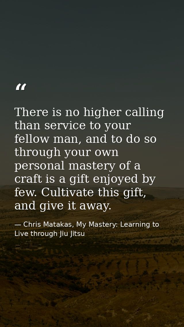 There is no higher calling than service to your fellow man, and to do so through your own personal mastery of a craft is — Chris Matakas, My Mastery: Learning to Live through Jiu Jitsu