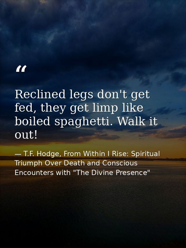 Reclined legs don't get fed, they get limp like boiled spaghetti. Walk it out! — T.F. Hodge, From Within I Rise: Spiritual Triumph Over Death and Conscious Encounters with "The Divine Presence"