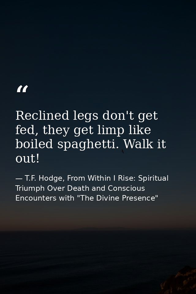 Reclined legs don't get fed, they get limp like boiled spaghetti. Walk it out! — T.F. Hodge, From Within I Rise: Spiritual Triumph Over Death and Conscious Encounters with "The Divine Presence"