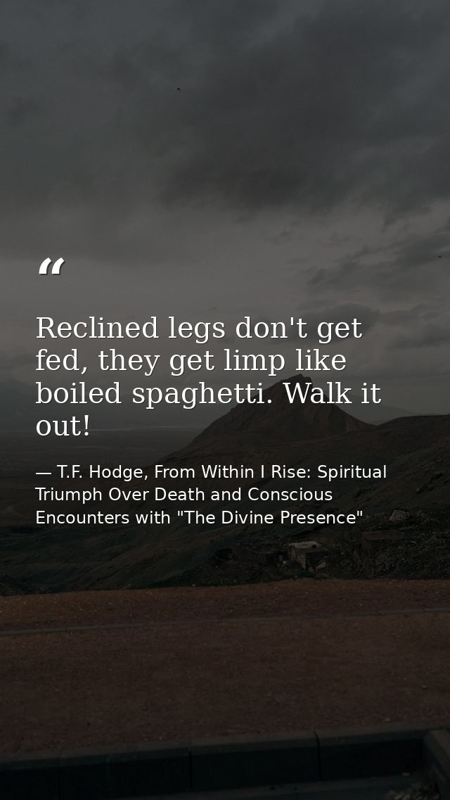 Reclined legs don't get fed, they get limp like boiled spaghetti. Walk it out! — T.F. Hodge, From Within I Rise: Spiritual Triumph Over Death and Conscious Encounters with "The Divine Presence"