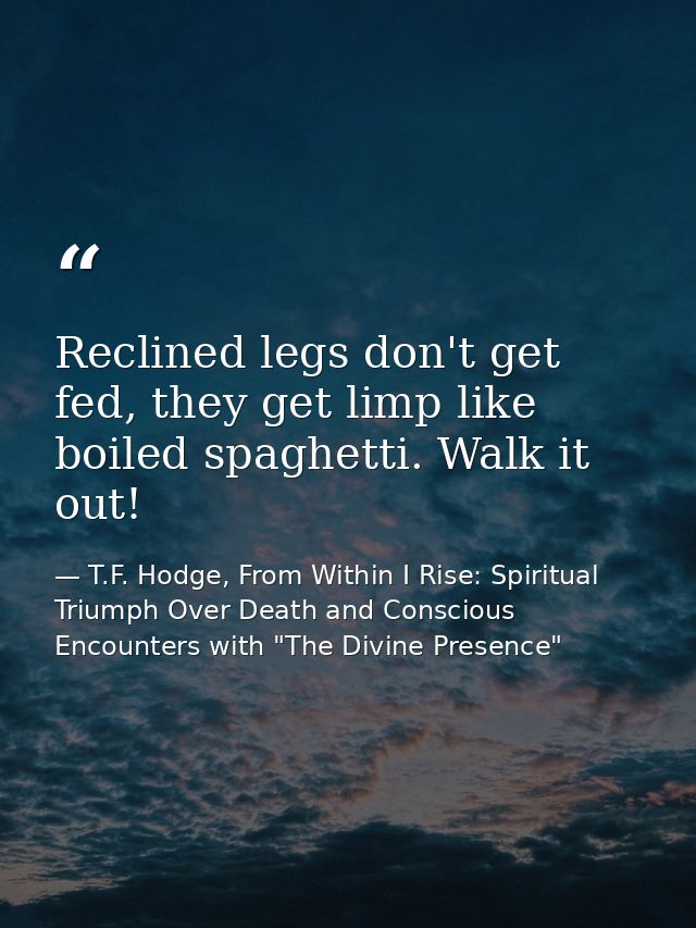 Reclined legs don't get fed, they get limp like boiled spaghetti. Walk it out! — T.F. Hodge, From Within I Rise: Spiritual Triumph Over Death and Conscious Encounters with "The Divine Presence"