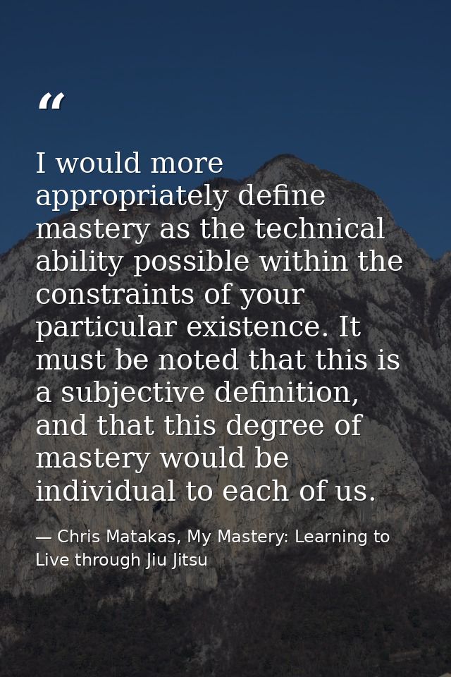 I would more appropriately define mastery as the technical ability possible within the constraints of your particular ex — Chris Matakas, My Mastery: Learning to Live through Jiu Jitsu
