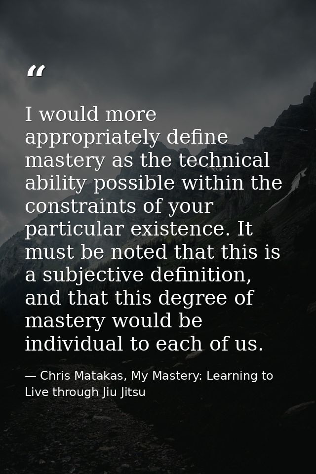I would more appropriately define mastery as the technical ability possible within the constraints of your particular ex — Chris Matakas, My Mastery: Learning to Live through Jiu Jitsu